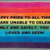 An image with a rainbow flag that reads "HAPPY PRIDE TO ALL THOSE WHO ARE UNABLE TO CELEBRATE OPENLY AND SAFELY. YOU ARE LOVED AND SEEN!"